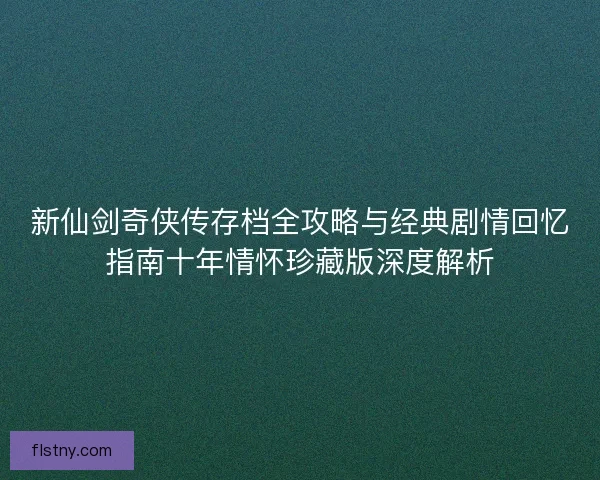 新仙剑奇侠传存档全攻略与经典剧情回忆指南十年情怀珍藏版深度解析