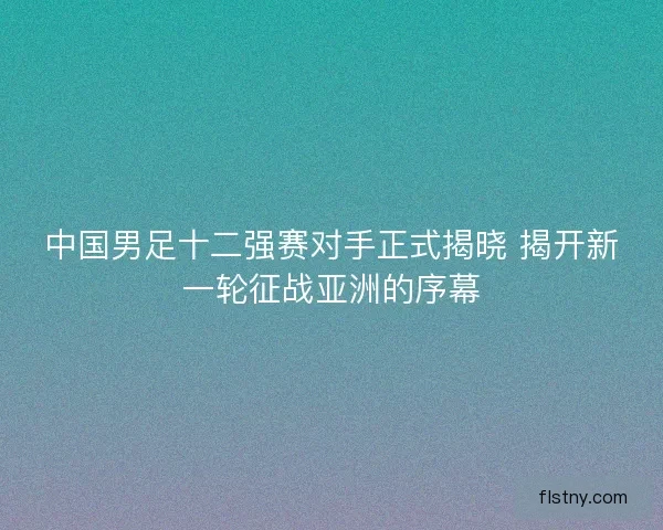 中国男足十二强赛对手正式揭晓 揭开新一轮征战亚洲的序幕
