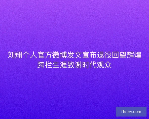 刘翔个人官方微博发文宣布退役回望辉煌跨栏生涯致谢时代观众