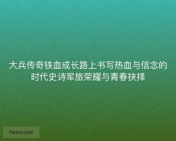 大兵传奇铁血成长路上书写热血与信念的时代史诗军旅荣耀与青春抉择