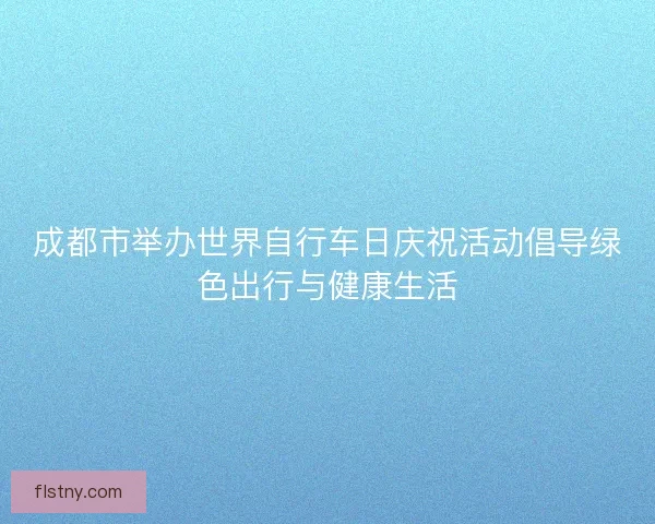 成都市举办世界自行车日庆祝活动倡导绿色出行与健康生活