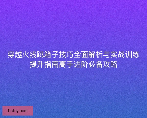 穿越火线跳箱子技巧全面解析与实战训练提升指南高手进阶必备攻略